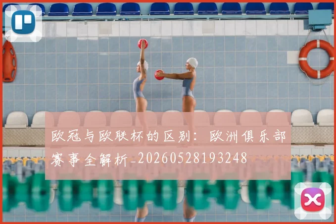 欧冠与欧联杯的区别:欧洲俱乐部赛事全解析_20260528193248