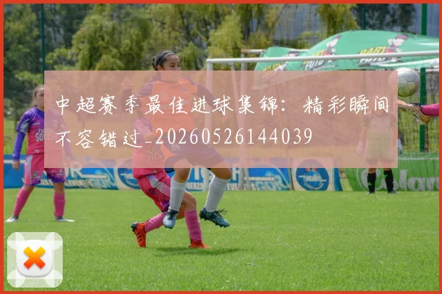 中超赛季最佳进球集锦：精彩瞬间不容错过_20260526144039