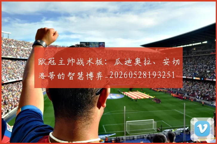 欧冠主帅战术板：瓜迪奥拉、安切洛蒂的智慧博弈_20260528193251