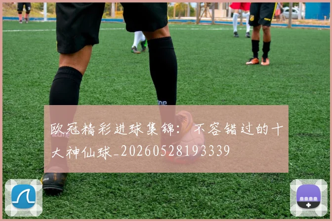 欧冠精彩进球集锦：不容错过的十大神仙球_20260528193339