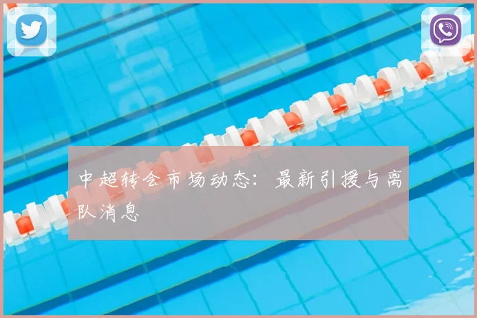中超转会市场动态：最新引援与离队消息