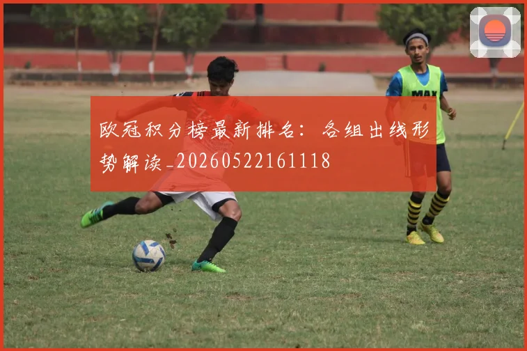 欧冠积分榜最新排名：各组出线形势解读_20260522161118