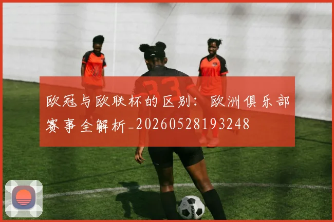 欧冠与欧联杯的区别:欧洲俱乐部赛事全解析_20260528193248